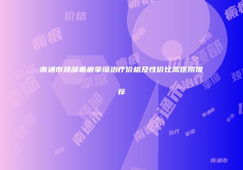 南通市颈部瘢痕挛缩治疗价格及性价比高医院推荐