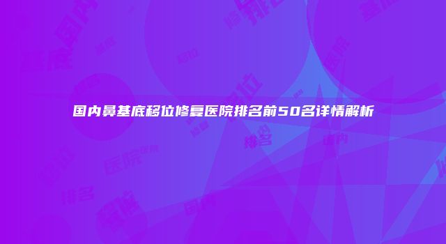 国内鼻基底移位修复医院排名前50名详情解析