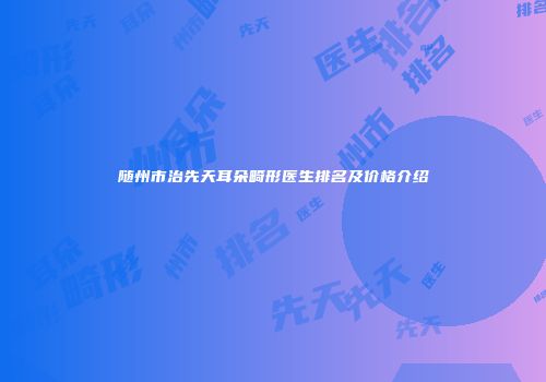 随州市治先天耳朵畸形医生排名及价格介绍