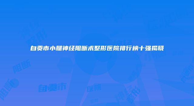 自贡市小腿神经阻断术整形医院排行榜十强揭晓