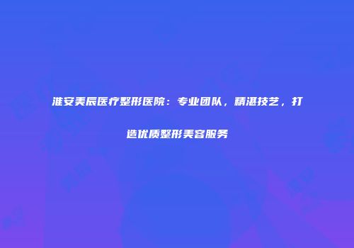 淮安美辰医疗整形医院：专业团队，精湛技艺，打造优质整形美容服务