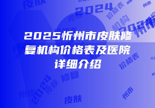 2025忻州市皮肤修复机构价格表及医院详细介绍