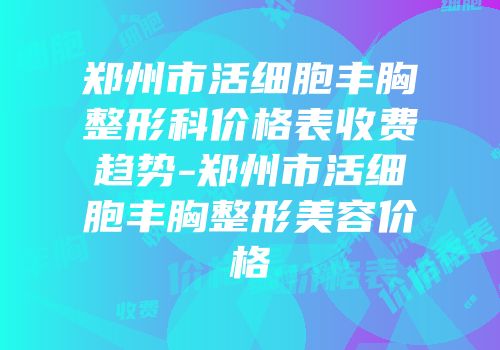 郑州市活细胞丰胸整形科价格表收费趋势-郑州市活细胞丰胸整形美容价格