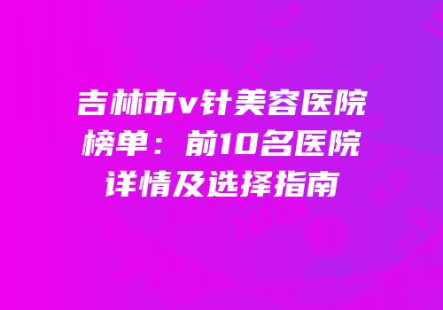 吉林市v针美容医院榜单：前10名医院详情及选择指南