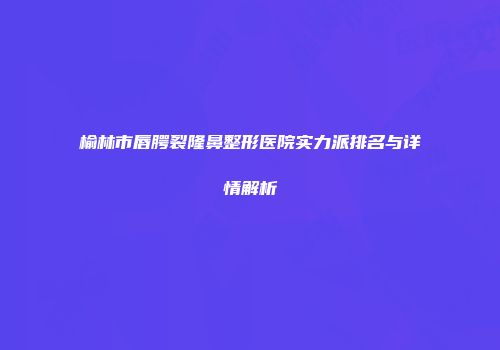榆林市唇腭裂隆鼻整形医院实力派排名与详情解析