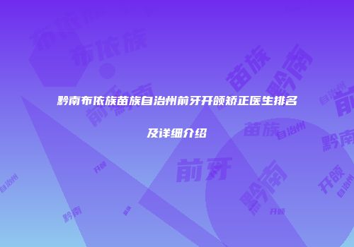 黔南布依族苗族自治州前牙开颌矫正医生排名及详细介绍