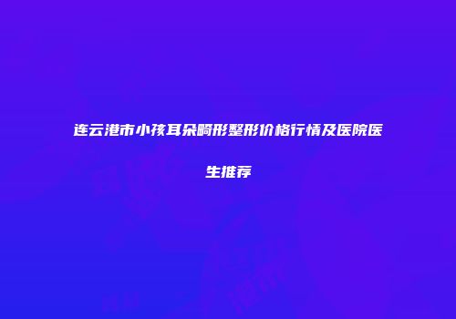 连云港市小孩耳朵畸形整形价格行情及医院医生推荐