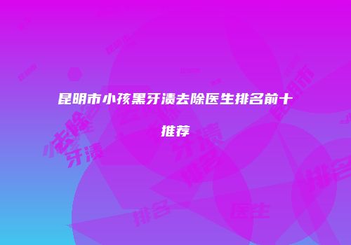 昆明市小孩黑牙渍去除医生排名前十推荐