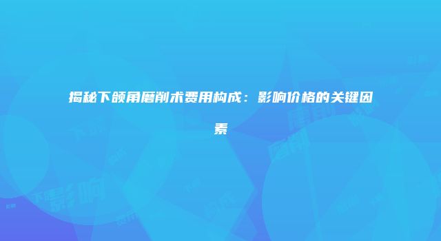 揭秘下颌角磨削术费用构成：影响价格的关键因素