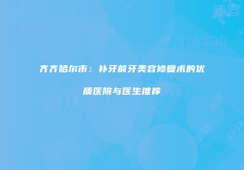 齐齐哈尔市：补牙前牙美容修复术的优质医院与医生推荐