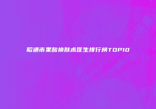 昭通市果酸换肤术医生排行榜TOP10