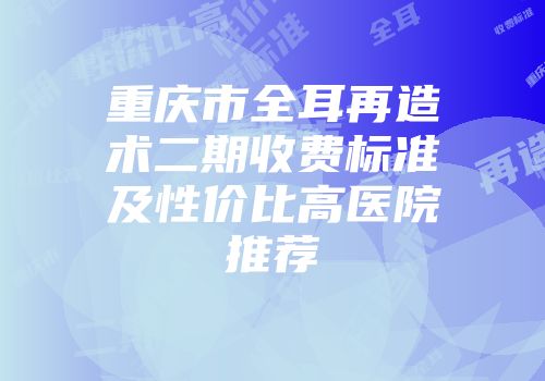 重庆市全耳再造术二期收费标准及性价比高医院推荐