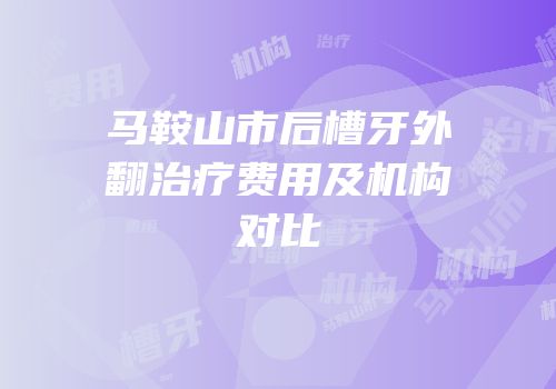 马鞍山市后槽牙外翻治疗费用及机构对比
