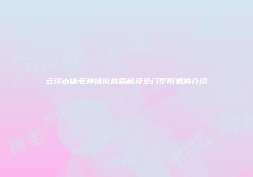 云浮市体毛种植价格揭秘及热门整形机构介绍