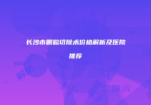 长沙市眼睑切除术价格解析及医院推荐
