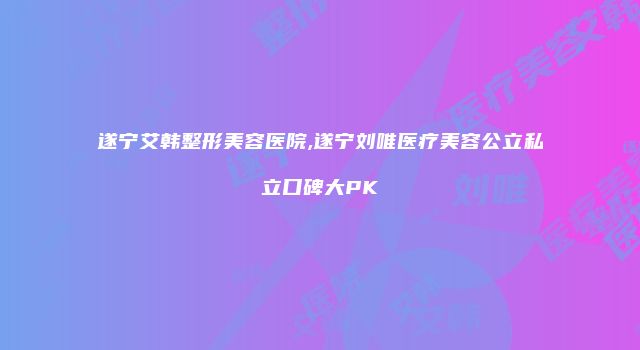 遂宁艾韩整形美容医院,遂宁刘唯医疗美容公立私立口碑大PK