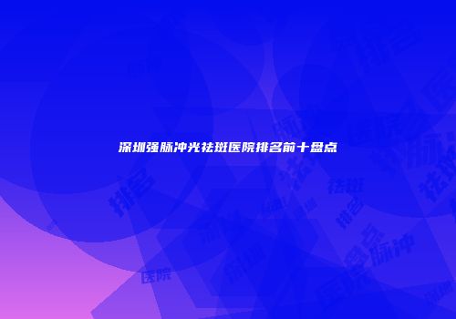 深圳强脉冲光祛斑医院排名前十盘点