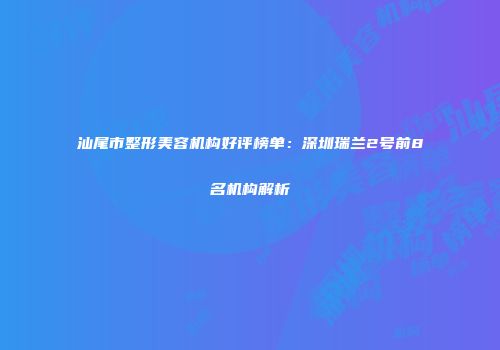汕尾市整形美容机构好评榜单：深圳瑞兰2号前8名机构解析