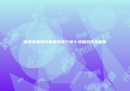 德州市唇部修复医院排行前十及知名医生解析