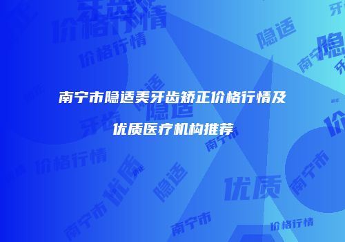 南宁市隐适美牙齿矫正价格行情及优质医疗机构推荐