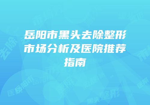 岳阳市黑头去除整形市场分析及医院推荐指南