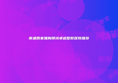 南通四家隆胸领域卓越整形医院推荐