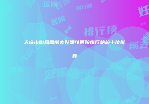 大庆市微晶磨削去妊娠纹医院排行榜前十位推荐