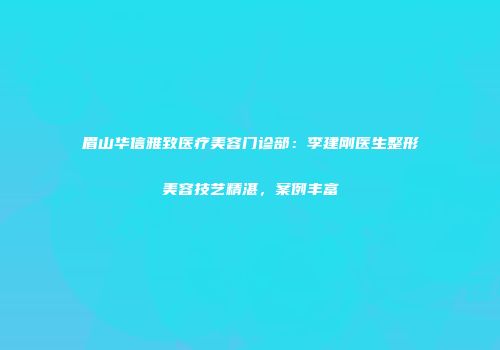 眉山华信雅致医疗美容门诊部：李建刚医生整形美容技艺精湛，案例丰富