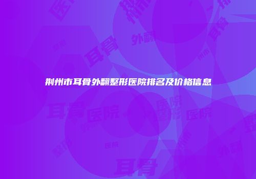 荆州市耳骨外翻整形医院排名及价格信息