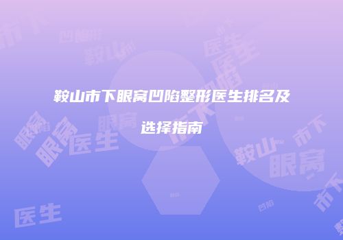 鞍山市下眼窝凹陷整形医生排名及选择指南