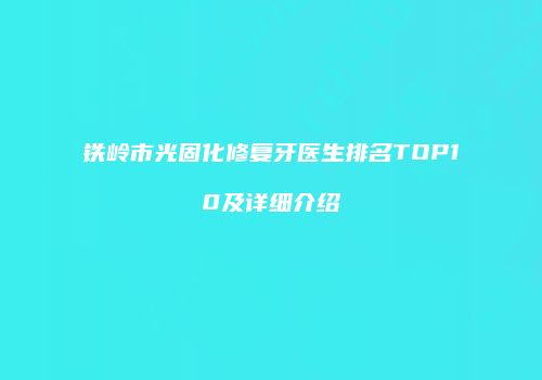 铁岭市光固化修复牙医生排名TOP10及详细介绍
