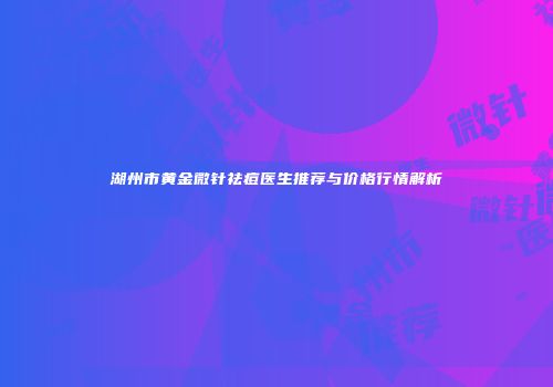 湖州市黄金微针祛痘医生推荐与价格行情解析