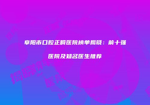 阜阳市口腔正畸医院榜单揭晓：前十强医院及知名医生推荐