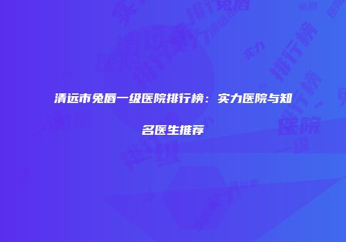 清远市兔唇一级医院排行榜：实力医院与知名医生推荐