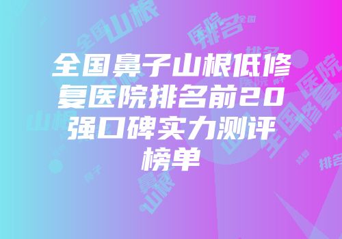 全国鼻子山根低修复医院排名前20强口碑实力测评榜单