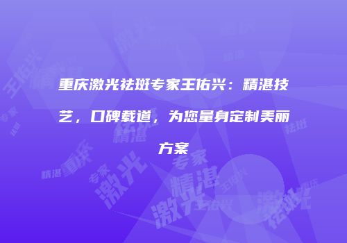 重庆激光祛斑专家王佑兴：精湛技艺，口碑载道，为您量身定制美丽方案