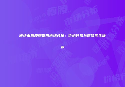 潍坊市瘦腰腹整形市场分析：价格行情与医院医生推荐