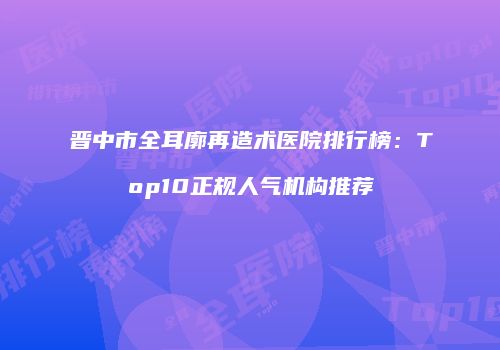 晋中市全耳廓再造术医院排行榜：Top10正规人气机构推荐