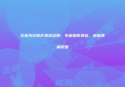 北京为尔医疗美容诊所：专业整形美容，成就美丽梦想