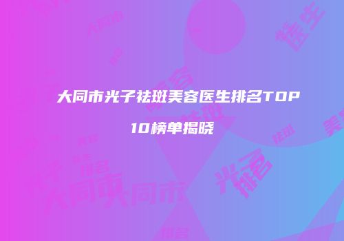 大同市光子祛斑美容医生排名TOP10榜单揭晓
