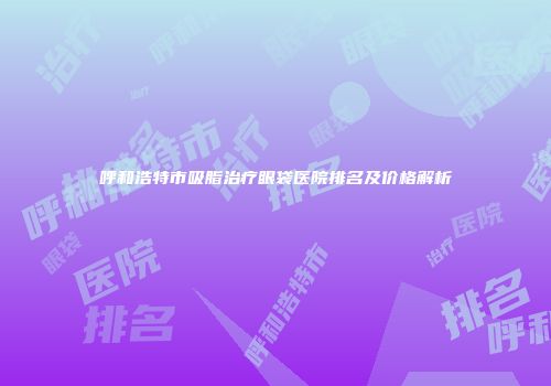 呼和浩特市吸脂治疗眼袋医院排名及价格解析