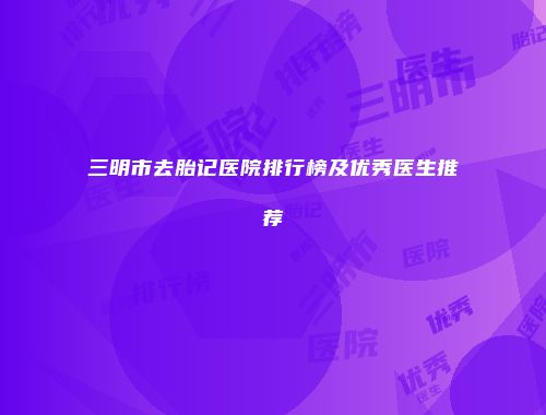 三明市去胎记医院排行榜及优秀医生推荐