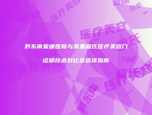 黔东南爱康医院与凯里穆氏医疗美容门诊部技术对比及选择指南