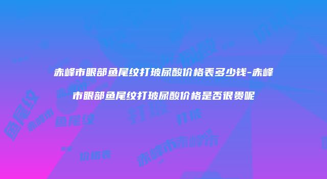 赤峰市眼部鱼尾纹打玻尿酸价格表多少钱-赤峰市眼部鱼尾纹打玻尿酸价格是否很贵呢