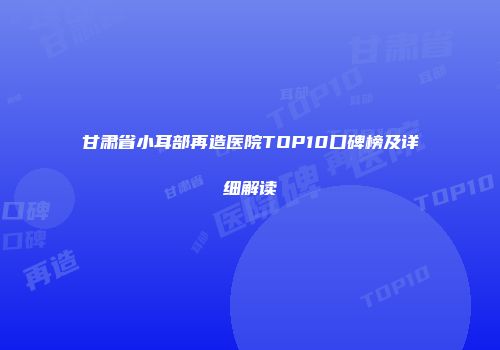 甘肃省小耳部再造医院TOP10口碑榜及详细解读