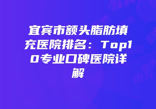 宜宾市额头脂肪填充医院排名：Top10专业口碑医院详解
