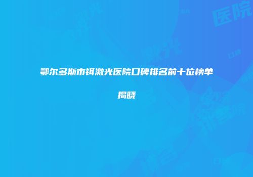 鄂尔多斯市铒激光医院口碑排名前十位榜单揭晓