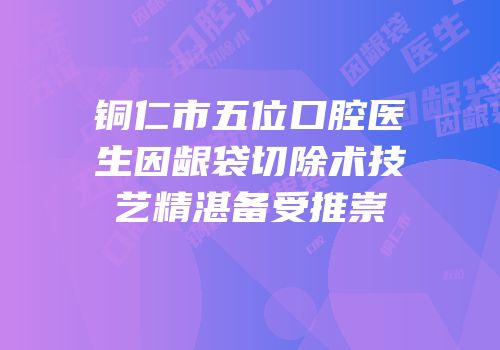 铜仁市五位口腔医生因龈袋切除术技艺精湛备受推崇