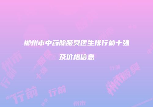 郴州市中药除腋臭医生排行前十强及价格信息
