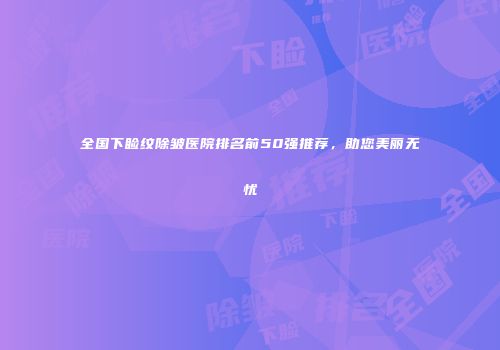 全国下睑纹除皱医院排名前50强推荐，助您美丽无忧